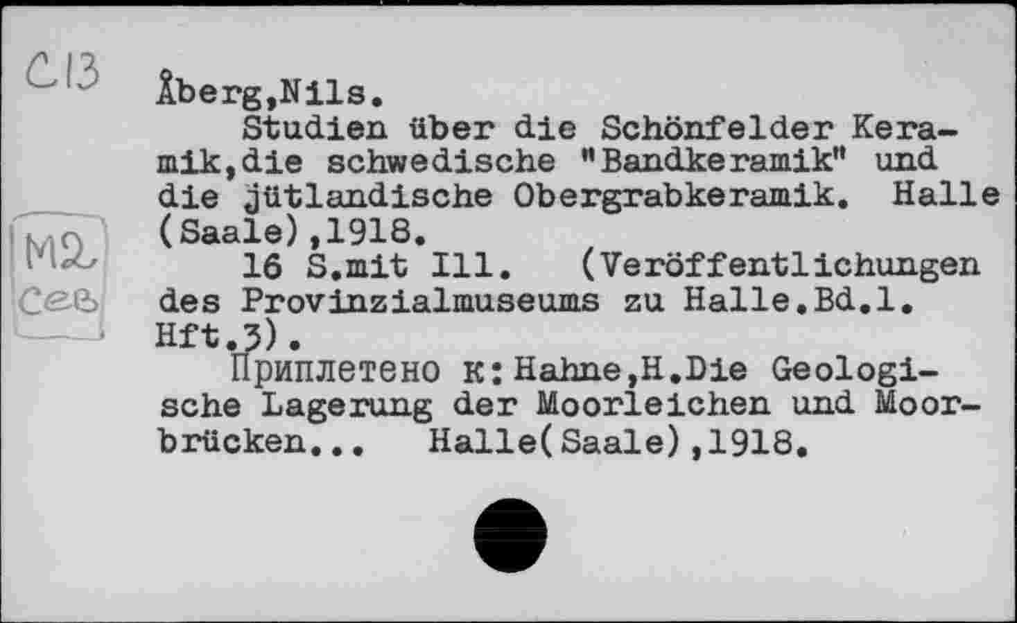 ﻿Âberg,Nils.
Studien über die Schönfelder Keramik, die schwedische ”Bandkeramik” und die jütlandische Obergrabkeramik. Halle (Saale),1918.
16 S.mit Ill. (Veröffentlichungen des Provinzialmuseums zu Halle.Bd.l. Hft.3).
Приплетено к: Hahne,H.Die Geologische Lagerung der Moorleichen und Moorbrücken... Halle(Saale),1918.